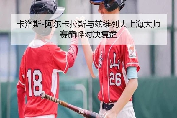 卡洛斯-阿尔卡拉斯与兹维列夫上海大师赛巅峰对决复盘